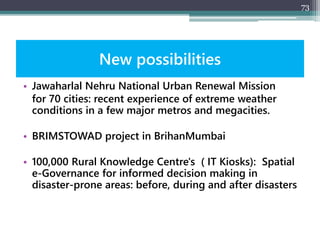 New possibilities
• Jawaharlal Nehru National Urban Renewal Mission
for 70 cities: recent experience of extreme weather
conditions in a few major metros and megacities.
• BRIMSTOWAD project in BrihanMumbai
• 100,000 Rural Knowledge Centre's ( IT Kiosks): Spatial
e-Governance for informed decision making in
disaster-prone areas: before, during and after disasters
73
 