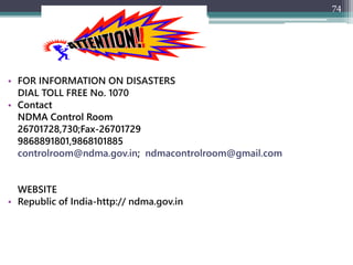 74
• FOR INFORMATION ON DISASTERS
DIAL TOLL FREE No. 1070
• Contact
NDMA Control Room
26701728,730;Fax-26701729
9868891801,9868101885
controlroom@ndma.gov.in; ndmacontrolroom@gmail.com
WEBSITE
• Republic of India-http:// ndma.gov.in
 