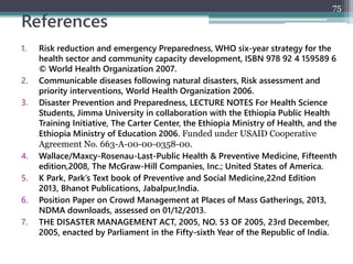 References
1. Risk reduction and emergency Preparedness, WHO six-year strategy for the
health sector and community capacity development, ISBN 978 92 4 159589 6
© World Health Organization 2007.
2. Communicable diseases following natural disasters, Risk assessment and
priority interventions, World Health Organization 2006.
3. Disaster Prevention and Preparedness, LECTURE NOTES For Health Science
Students, Jimma University in collaboration with the Ethiopia Public Health
Training Initiative, The Carter Center, the Ethiopia Ministry of Health, and the
Ethiopia Ministry of Education 2006. Funded under USAID Cooperative
Agreement No. 663-A-00-00-0358-00.
4. Wallace/Maxcy-Rosenau-Last-Public Health & Preventive Medicine, Fifteenth
edition,2008, The McGraw-Hill Companies, Inc.; United States of America.
5. K Park, Park’s Text book of Preventive and Social Medicine,22nd Edition
2013, Bhanot Publications, Jabalpur,India.
6. Position Paper on Crowd Management at Places of Mass Gatherings, 2013,
NDMA downloads, assessed on 01/12/2013.
7. THE DISASTER MANAGEMENT ACT, 2005, NO. 53 OF 2005, 23rd December,
2005, enacted by Parliament in the Fifty-sixth Year of the Republic of India.
75
 