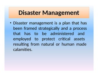 Disaster Management
• Disaster management is a plan that has
been framed strategically and a process
that has to be administered and
employed to protect critical assets
resulting from natural or human made
calamities.
 