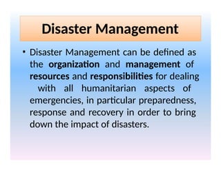 Disaster Management
• Disaster Management can be defined as
the organization and management of
resources and responsibilities for dealing
with all humanitarian aspects of
emergencies, in particular preparedness,
response and recovery in order to bring
down the impact of disasters.
 