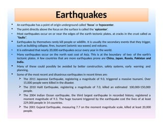  An earthquake has a point of origin underground called ‘focus’ or hypocenter.
 The point directly above the focus on the surface is called the ‘epicenter’.
• Most earthquakes occur on or near the edges of the earth tectonic plates, at cracks in the crust called as
“faults”.
 Earthquakes by themselves rarely kill people or wildlife. It is usually the secondary events that they trigger,
such as building collapse, fires, tsunami (seismic sea waves) and volcano.
• It is estimated that nearly 20,000 earthquakes occur every year in the world.
• Many earthquakes occur on the north east cost of Asia. This is at the boundary of two of the earth’s
tectonic plates. A few countries that are more earthquakes prone are China, Japan, Russia, Pakistan and
India.
 Many of these could possibly be avoided by better construction, safety systems, early warning and
planning.
 Some of the most recent and disastrous earthquakes in recent times are:
 The 2011 Japanese Earthquake, registering a magnitude of 9.0, triggered a massive tsunami. Over
15,000 people were killed in the disaster.
 The 2010 Haiti Earthquake, registering a magnitude of 7.0, killed an estimated 100,000-150,000
people.
 The 2004 Indian Ocean earthquake, the third largest earthquake in recorded history, registered a
moment magnitude of 9.3. The huge tsunami triggered by the earthquake cost the lives of at least
229,000 people in 14 countries.
 The 2001 Gujarat Earthquake, measuring 7.7 on the moment magnitude scale, killed at least 20,000
people.
Earthquakes
 