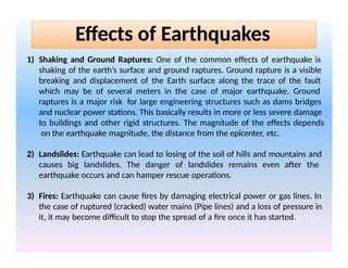 1) Shaking and Ground Raptures: One of the common effects of earthquake is
shaking of the earth’s surface and ground raptures. Ground rapture is a visible
breaking and displacement of the Earth surface along the trace of the fault
which may be of several meters in the case of major earthquake. Ground
raptures is a major risk for large engineering structures such as dams bridges
and nuclear power stations. This basically results in more or less severe damage
to buildings and other rigid structures. The magnitude of the effects depends
on the earthquake magnitude, the distance from the epicenter, etc.
2) Landslides: Earthquake can lead to losing of the soil of hills and mountains and
causes big landslides. The danger of landslides remains even after the
earthquake occurs and can hamper rescue operations.
3) Fires: Earthquake can cause fires by damaging electrical power or gas lines. In
the case of ruptured (cracked) water mains (Pipe lines) and a loss of pressure in
it, it may become difficult to stop the spread of a fire once it has started.
Effects of Earthquakes
 