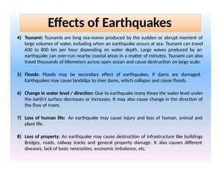 4) Tsunami: Tsunamis are long sea-waves produced by the sudden or abrupt moment of
large volumes of water, including when an earthquake occurs at sea. Tsunami can travel
600 to 800 km per hour depending on water depth. Large waves produced by an
earthquake can over-run nearby coastal areas in a matter of minutes. Tsunami can also
travel thousands of kilometers across open ocean and cause destruction on large scale.
5) Floods: Floods may be secondary effect of earthquakes, if dams are damaged.
Earthquakes may cause landslips to river dams, which collapse and cause floods.
6) Change in water level / direction: Due to earthquake many times the water level under
the earth’s surface decreases or increases. It may also cause change in the direction of
the flow of rivers.
7) Loss of human life: An earthquake may cause injury and loss of human, animal and
plant life.
8) Loss of property: An earthquake may cause destruction of infrastructure like buildings
Bridges, roads, railway tracks and general property damage. It also causes different
diseases, lack of basic necessities, economic imbalance, etc.
Effects of Earthquakes
 