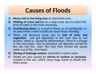 Causes of Floods
1) Heavy rain in low-lying area or catchment area.
2) Melting of snow and ice on a large scale due to which the
level of water in the rivers increases.
3) Overflowing dams, or a crack in them, or an earthquake in
an area where a dam is built can cause heavy flooding.
4) When soil becomes loose due to lack of trees and
vegetation and get deposited in the river due to soil
erosion, which is caused by deforestation. There is a change
in the river-basin due to excessive soil deposits carried by
the rain into the river. The river then throws the excess
water out of the river-basin.
5) Closing of drainage system, especially in urban areas.
6) Floods are also caused by storms or cyclone or tsunamis
created in the sea, which cause huge waves to floods the
shore areas.
 