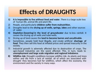 Effects of DRAUGHTS
1) It is impossible to live without food and water. There is a large scale loss
of human life, animal life and plant life.
2) People, and particularly children suffer from malnutrition.
3) Droughts lead to the drying up of wells, springs, lakes and other sources
of water.
4) Depletion (lowering) in the level of groundwater due to less rainfall. It
causes the drying up of wells and tube-wells.
5) Drying up of land causes the land to become barren and uncultivable.
6) Sometimes, people hold food illegally, and create artificial shortage of
food. They then sell this food at inflated prices and spread insecurity in the
society.
7) Industrial growth is adversely affected due to destruction of crops. The
agro-based industries are the worst affected. This, in turn, leads to
unemployment and large scale migration and regional imbalance.
8) Wildfire risk: Drought conditions increase wildfire risk. As plants and trees
wither and die from a lack of rainfall, all of which are associated with
drought- they becomes fuel for wildfires, which affect the economy, the
environment and the society in many ways.
 