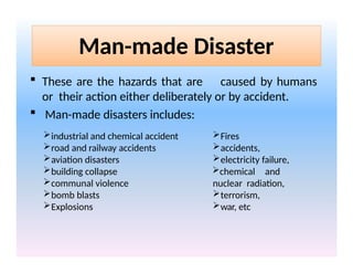 Man-made Disaster
 These are the hazards that are caused by humans
or their action either deliberately or by accident.
 Man-made disasters includes:
industrial and chemical accident
road and railway accidents
aviation disasters
building collapse
communal violence
bomb blasts
Explosions
Fires
accidents,
electricity failure,
chemical and
nuclear radiation,
terrorism,
war, etc
 