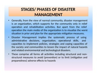 STAGES/ PHASES OF DISASTER
MANAGEMENT
• Generally, from the view of normal community, disaster management
is an organization, which supports for the community only in relief
operation and rehabilitation activities. But apart from the relief
operation the main motto of the organization is to visualize the worst
situation in prior and plan for the appropriate mitigation measures.
• Disaster Management implies the systematic process of using
administrative decisions, organization, operational skills, and
capacities to implement policies, strategies and coping capacities of
the society and communities to lessen the impact of natural hazards
and related environmental and technological disasters.
• These comprise all forms all activities including structural and non-
structural measures to avoid (prevention) or to limit (mitigation and
preparedness) adverse effects to hazards
 