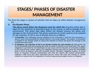 STAGES/ PHASES OF DISASTER
MANAGEMENT
The three key stages or phases of activities that are taken up within disaster management
are:
1) Pre-Disaster Phase:
This phase meant before the disastrous event for which the proactive action plan is
taken for the reduction of potential impact to the human as well as damage to the
environment. This action plan taken before the disaster ensures the losses and
damages to the minimal level. This phase comprises of certain systems to be adapted
for the reduction of risk in case of disaster they are as follows:
 i) Prevention: The misleading concept engulfed to the community is with the term prevention, it
doesn't mean that preventing the natural hazard or man-made disaster. This system of prevention
is adapted in pre- disaster phase to reduce the intensity of impact and lessen the damage to the
environment and human.
 Ii) Mitigation: The reduction of risk in any disaster includes the vital activities of reducing the risk
to the acceptable level and reducing the scale of impact of disaster to the least level. The system
mitigation is put forth for the elimination of root cause and the reduction of vulnerable condition
to the minimal level. Further adding, the mitigation measures also aims to reduce the vulnerability
level in terms of physical, social and economic threats. Therefore, mitigation involves of varied
levels of proactive measures implemented with help the experts like medical professionals,
engineers, relief force and other authorized persons. Hence the scale and severity of natural
hazards are reduced with the adaptation of various engineering strategies known as Mitigation.
 
