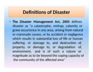 Definitions of Disaster
• The Disaster Management Act, 2005 defines
disaster as "a catastrophe, mishap, calamity or
grave occurrence in any area, arising from natural
or manmade causes, or by accident or negligence
which results in substantial loss of life or human
suffering or damage to, and destruction of,
property, or damage to, or degradation of,
environment, and is of such a nature or
magnitude as to be beyond the coping capacity of
the community of the affected area"
 