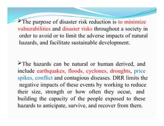 The purpose of disaster risk reduction is to minimize
vulnerabilities and disaster risks throughout a society in
order to avoid or to limit the adverse impacts of natural
hazards, and facilitate sustainable development.
The hazards can be natural or human derived, and
include earthquakes, floods, cyclones, droughts, price
spikes, conflict and contagious diseases. DRR limits the
negative impacts of these events by working to reduce
their size, strength or how often they occur, and
building the capacity of the people exposed to these
hazards to anticipate, survive, and recover from them.
 