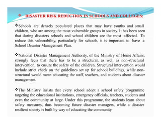  DISASTER RISK REDUCTION IN SCHOOLS AND COLLEGES:
Schools are densely populated places that may have youths and small
children, who are among the most vulnerable groups in society. It has been seen
that during disasters schools and school children are the most affected. To
reduce this vulnerability, particularly for schools, it is important to have a
School Disaster Management Plan.
National Disaster Management Authority, of the Ministry of Home Affairs,
strongly feels that there has to be a structural, as well as non-structural
intervention, to ensure the safety of the children. Structural intervention would
include strict check on the guidelines set up for school buildings, while non-
structural would mean educating the staff, teachers, and students about disaster
management.
The Ministry insists that every school adopt a school safety programme
targeting the educational institutions, emergency officials, teachers, students and
even the community at large. Under this programme, the students learn about
safety measures, thus becoming future disaster managers, while a disaster
resilient society is built by way of educating the community.
 