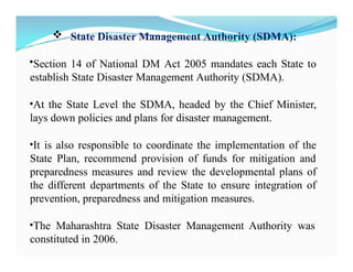  State Disaster Management Authority (SDMA):
•Section 14 of National DM Act 2005 mandates each State to
establish State Disaster Management Authority (SDMA).
•At the State Level the SDMA, headed by the Chief Minister,
lays down policies and plans for disaster management.
•It is also responsible to coordinate the implementation of the
State Plan, recommend provision of funds for mitigation and
preparedness measures and review the developmental plans of
the different departments of the State to ensure integration of
prevention, preparedness and mitigation measures.
•The Maharashtra State Disaster Management Authority was
constituted in 2006.
 