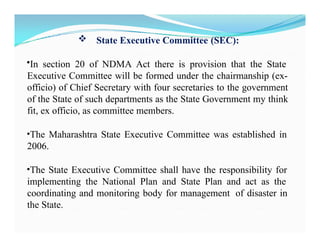  State Executive Committee (SEC):
•In section 20 of NDMA Act there is provision that the State
Executive Committee will be formed under the chairmanship (ex-
officio) of Chief Secretary with four secretaries to the government
of the State of such departments as the State Government my think
fit, ex officio, as committee members.
•The Maharashtra State Executive Committee was established in
2006.
•The State Executive Committee shall have the responsibility for
implementing the National Plan and State Plan and act as the
coordinating and monitoring body for management of disaster in
the State.
 