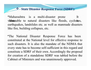  State Disaster Response Force (SDRF):
•Maharashtra is a multi-disaster prone
State.
It
is
vulnerable to natural disasters like floods, cyclones,
earthquakes, landslides etc. as well as manmade disasters
like fire, building collapses, etc.
•The National Disaster Response Force has been
constituted at the National level for effective response to
such disasters. It is also the mandate of the NDMA that
every state has to become self-sufficient in this regard and
constitute a SDRF of their own. Accordingly the proposal
for creation of a standalone SDRF was tabled before the
Cabinet of Ministers and was unanimously approved.
 
