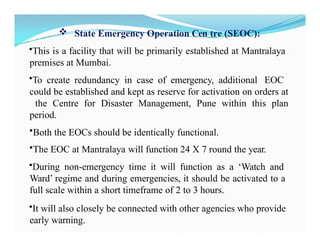  State Emergency Operation Cen tre (SEOC):
•This is a facility that will be primarily established at Mantralaya
premises at Mumbai.
•To create redundancy in case of emergency, additional EOC
could be established and kept as reserve for activation on orders at
the Centre for Disaster Management, Pune within this plan
period.
•Both the EOCs should be identically functional.
•The EOC at Mantralaya will function 24 X 7 round the year.
•During non-emergency time it will function as a ‘Watch and
Ward’ regime and during emergencies, it should be activated to a
full scale within a short timeframe of 2 to 3 hours.
•It will also closely be connected with other agencies who provide
early warning.
 