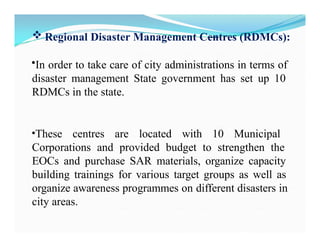  Regional Disaster Management Centres (RDMCs):
•In order to take care of city administrations in terms of
disaster management State government has set up 10
RDMCs in the state.
•These centres are located with 10 Municipal
Corporations and provided budget to strengthen the
EOCs and purchase SAR materials, organize capacity
building trainings for various target groups as well as
organize awareness programmes on different disasters in
city areas.
 