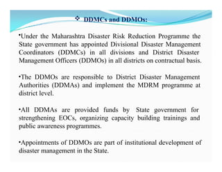  DDMCs and DDMOs:
•Under the Maharashtra Disaster Risk Reduction Programme the
State government has appointed Divisional Disaster Management
Coordinators (DDMCs) in all divisions and District Disaster
Management Officers (DDMOs) in all districts on contractual basis.
•The DDMOs are responsible to District Disaster Management
Authorities (DDMAs) and implement the MDRM programme at
district level.
•All DDMAs are provided funds by State government for
strengthening EOCs, organizing capacity building trainings and
public awareness programmes.
•Appointments of DDMOs are part of institutional development of
disaster management in the State.
 