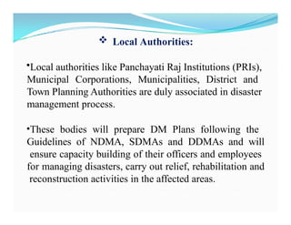 Local Authorities:
•Local authorities like Panchayati Raj Institutions (PRIs),
Municipal Corporations, Municipalities, District and
Town Planning Authorities are duly associated in disaster
management process.
•These bodies will prepare DM Plans following the
Guidelines of NDMA, SDMAs and DDMAs and will
ensure capacity building of their officers and employees
for managing disasters, carry out relief, rehabilitation and
reconstruction activities in the affected areas.
 