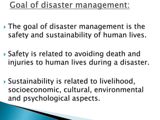  The goal of disaster management is the
safety and sustainability of human lives.
 Safety is related to avoiding death and
injuries to human lives during a disaster.
 Sustainability is related to livelihood,
socioeconomic, cultural, environmental
and psychological aspects.
 