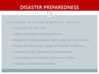 DISASTER PREPAREDNESS
10
Co-ordination of a variety of sectors to carry out-
 Evaluation of the risk.
 Adopt standards and regulations.
 Organize communication and response mechanism.
 Ensure all resources- ready and easily mobilized.
 Develop public education programmes.
 Coordinate information with news media.
 Disaster simulation exercises.
 