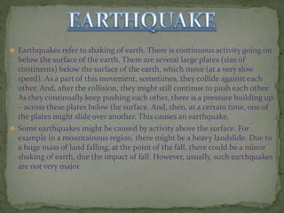  Earthquakes refer to shaking of earth. There is continuous activity going on
below the surface of the earth. There are several large plates (size of
continents) below the surface of the earth, which move (at a very slow
speed). As a part of this movement, sometimes, they collide against each
other. And, after the collision, they might still continue to push each other.
As they continually keep pushing each other, there is a pressure building up
– across these plates below the surface. And, then, at a certain time, one of
the plates might slide over another. This causes an earthquake.
 Some earthquakes might be caused by activity above the surface. For
example in a mountainous region, there might be a heavy landslide. Due to
a huge mass of land falling, at the point of the fall, there could be a minor
shaking of earth, due the impact of fall. However, usually, such earthquakes
are not very major.
 