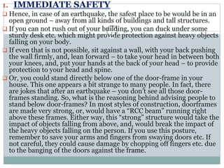 1. IMMEDIATE SAFETY
 Hence, in case of an earthquake, the safest place to be would be in an
open ground – away from all kinds of buildings and tall structures.
 If you can not rush out of your building, you can duck under some
sturdy desk etc. which might provide protection against heavy objects
falling on your body.
 If even that is not possible, sit against a wall, with your back pushing
the wall firmly, and, lean forward – to take your head in between both
your knees, and, put your hands at the back of your head – to provide
protection to your head and spine.
 Or, you could stand directly below one of the door-frame in your
house. This one appears a bit strange to many people. In fact, there
are jokes that after an earthquake – you don’t see all those door-
frames standing. So, what is the reasoning behind advising people to
stand below door-frames? In most styles of construction, doorframes
are made very strong, or, would have a “RCC beam” running right
above these frames. Either way, this “strong” structure would take the
impact of objects falling from above, and, would break the impact of
the heavy objects falling on the person. If you use this posture,
remember to save your arms and fingers from swaying doors etc. If
not careful, they could cause damage by chopping off fingers etc. due
to the banging of the doors against the frame.
 