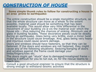 CONSTRUCTION OF HOUSE
Some simple thumb rules to follow for constructing a house in
an area prone to earthquake:
o The entire construction should be a single monolithic structure, so
that the whole structure can move as a whole To the extent
possible, material used should be something that has been
available locally. This would allow very little differential in the
movement of your building vis-à-vis the material over which the
house sits – thus reducing the chances of sinking .Minimum use of
glass in building facades. These decorative pieces could be deadly,
during an earthquake. Glass being very brittle, even a minor twist
in the structure could cause breakage. And, glass being very heavy
and injurious could cause severe damage.
o Doors and windows should have fasteners, so that they can be
fastened. If the doors and windows are not fastened, they might
cause any of the following situations: Swaying/banging of doors
and windows against the frame could damage your
limbs/fingers/toes etc.
o The doors might get “stuck” due to damaged/misaligned frame –
making it difficult for you to run out, or, for the rescue teams to
reach you.
o Consult a good structural engineer to ensure that the structure is
strong enough to withstand seismic activities
 