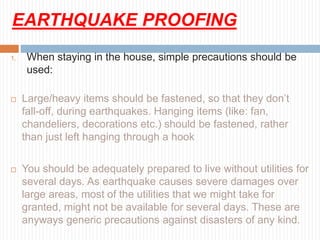 EARTHQUAKE PROOFING
1. When staying in the house, simple precautions should be
used:
 Large/heavy items should be fastened, so that they don’t
fall-off, during earthquakes. Hanging items (like: fan,
chandeliers, decorations etc.) should be fastened, rather
than just left hanging through a hook
 You should be adequately prepared to live without utilities for
several days. As earthquake causes severe damages over
large areas, most of the utilities that we might take for
granted, might not be available for several days. These are
anyways generic precautions against disasters of any kind.
 
