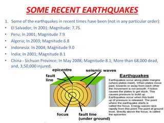 SOME RECENT EARTHQUAKES
1. Some of the earthquakes in recent times have been (not in any particular order):
• El Salvador; In 2001; Magnitude: 7.7S.
• Peru; In 2001; Magnitude 7.9
• Algeria; In 2003; Magnitude 6.8
• Indonesia: In 2004; Magnitude 9.0
• India; In 2001; Magnitude 8.1
• China - Sichuan Province; In May 2008; Magnitude-8.1; More than 68,000 dead,
and, 3,50,000 injured.
 