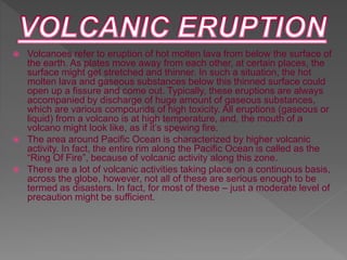  Volcanoes refer to eruption of hot molten lava from below the surface of
the earth. As plates move away from each other, at certain places, the
surface might get stretched and thinner. In such a situation, the hot
molten lava and gaseous substances below this thinned surface could
open up a fissure and come out. Typically, these eruptions are always
accompanied by discharge of huge amount of gaseous substances,
which are various compounds of high toxicity. All eruptions (gaseous or
liquid) from a volcano is at high temperature, and, the mouth of a
volcano might look like, as if it’s spewing fire.
 The area around Pacific Ocean is characterized by higher volcanic
activity. In fact, the entire rim along the Pacific Ocean is called as the
“Ring Of Fire”, because of volcanic activity along this zone.
 There are a lot of volcanic activities taking place on a continuous basis,
across the globe, however, not all of these are serious enough to be
termed as disasters. In fact, for most of these – just a moderate level of
precaution might be sufficient.
 