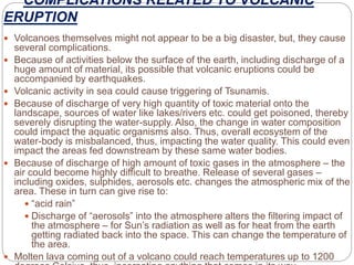 COMPLICATIONS RELATED TO VOLCANIC
ERUPTION
 Volcanoes themselves might not appear to be a big disaster, but, they cause
several complications.
 Because of activities below the surface of the earth, including discharge of a
huge amount of material, its possible that volcanic eruptions could be
accompanied by earthquakes.
 Volcanic activity in sea could cause triggering of Tsunamis.
 Because of discharge of very high quantity of toxic material onto the
landscape, sources of water like lakes/rivers etc. could get poisoned, thereby
severely disrupting the water-supply. Also, the change in water composition
could impact the aquatic organisms also. Thus, overall ecosystem of the
water-body is misbalanced, thus, impacting the water quality. This could even
impact the areas fed downstream by these same water bodies.
 Because of discharge of high amount of toxic gases in the atmosphere – the
air could become highly difficult to breathe. Release of several gases –
including oxides, sulphides, aerosols etc. changes the atmospheric mix of the
area. These in turn can give rise to:
 “acid rain”
 Discharge of “aerosols” into the atmosphere alters the filtering impact of
the atmosphere – for Sun’s radiation as well as for heat from the earth
getting radiated back into the space. This can change the temperature of
the area.
 Molten lava coming out of a volcano could reach temperatures up to 1200
 