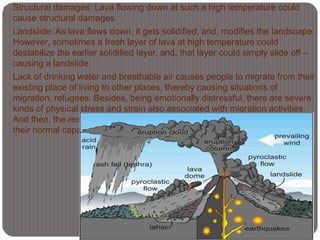  Structural damages: Lava flowing down at such a high temperature could
cause structural damages.
 Landslide: As lava flows down, it gets solidified, and, modifies the landscape.
However, sometimes a fresh layer of lava at high temperature could
destabilize the earlier solidified layer, and, that layer could simply slide off –
causing a landslide.
 Lack of drinking water and breathable air causes people to migrate from their
existing place of living to other places, thereby causing situations of
migration, refugees. Besides, being emotionally distressful, there are severe
kinds of physical stress and strain also associated with migration activities.
And then, the resources at the destination side are also stretched beyond
their normal capacity.
 