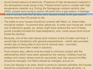  Avoid fumes/vapours of petrol etc. Presence of high temperature material in
the atmosphere could cause a fire, if these fumes come in contact with high
temperature material, e.g. During the Nyiragongo volcanic activity (Jan.
2002), people were trying to siphon off petrol from a gas-station. A leakage
came in contact with the hot lava, and, caused a blast at the gas-station,
causing more than 50 people to die.
 The inlets to your houses should be covered with filters, or, these inlets
should be closed – to prevent toxic ashes etc. to enter your house etc. Avoid
use of electronic goods, as, ashes might have entered the vent of these
goods (usually provided for heat-dissipation), and, could cause short-circuit
inside the devices.
 Because, one of the main issues post-volcano is lack of water and food, it
would help to familiarize with general preparedness – which also provides
certain tips on being able to survive for several days – provided,
preparations have been made in advance.
 Post-volcano also, efforts must be made to minimize contact with the
debris/ashes which have been spewed by the volcano. Clothes must be
shaken and rinsed. Ashes must be vacuumed, and, the vacuum lint filter
should be changed. Car filters should be changed, and so on.
 If you are staying in an area, which is prone to volcanic activities, the houses
should be constructed in a manner which will allow closing all vents, i.e.
 