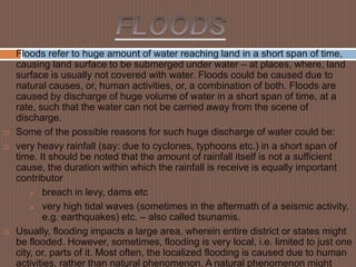  Floods refer to huge amount of water reaching land in a short span of time,
causing land surface to be submerged under water – at places, where, land
surface is usually not covered with water. Floods could be caused due to
natural causes, or, human activities, or, a combination of both. Floods are
caused by discharge of huge volume of water in a short span of time, at a
rate, such that the water can not be carried away from the scene of
discharge.
 Some of the possible reasons for such huge discharge of water could be:
 very heavy rainfall (say: due to cyclones, typhoons etc.) in a short span of
time. It should be noted that the amount of rainfall itself is not a sufficient
cause, the duration within which the rainfall is receive is equally important
contributor
 breach in levy, dams etc
 very high tidal waves (sometimes in the aftermath of a seismic activity,
e.g. earthquakes) etc. – also called tsunamis.
 Usually, flooding impacts a large area, wherein entire district or states might
be flooded. However, sometimes, flooding is very local, i.e. limited to just one
city, or, parts of it. Most often, the localized flooding is caused due to human
activities, rather than natural phenomenon. A natural phenomenon might
 