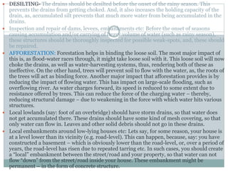 DESILTING- The drains should be desilted before the onset of the rainy season. This
prevents the drains from getting choked. And, it also inceases the holding capacity of the
drain, as, accumulated silt prevents that much more water from being accumulated in the
drains.
 Inspection and repair of dams, levees, embankments etc: Before the onset of seasons
causing accumulation and/or carrying of heavy volume of water (such as rainy season),
these structures should be thoroughly inspected for possible weak-spots, and, these should
be repaired.
 AFFORESTATION: Forestation helps in binding the loose soil. The most major impact of
this is, as flood-water races through, it might take loose soil with it. This loose soil will now
choke the drains, as well as water-harvesting systems, thus, rendering both of these as
ineffective. On the other hand, trees will prevent soil to flow with the water, as, the roots of
the trees will act as binding force. Another major impact that afforestation provides is by
reducing the impact of flowing water. This has impact on large-scale flooding, such as
overflowing river. As water charges forward, its speed is reduced to some extent due to
resistance offered by trees. This can reduce the force of the charging water – thereby,
reducing structural damage – due to weakening in the force with which water hits various
structures.
 Local lowlands (say: foot of an overbridge) should have storm drains, so that water does
not get accumulated there. These drains should have some kind of mesh covering, so that
only water can flow in. Leaves and other solid debris should not go in these drains.
 Local embankments around low-lying houses etc: Lets say, for some reason, your house is
at a level lower than its vicinity (e.g. road-level). This can happen, because, say: you have
constructed a basement – which is obviously lower than the road-level, or, over a period of
years, the road-level has risen due to repeated tarring etc. In such cases, you should create
a “local” embankment between the street/road and your property, so that water can not
flow “down” from the street/road inside your house. These embankment might be
permanent – in the form of concrete structure.
 