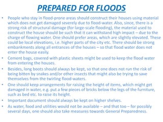 PREPARED FOR FLOODS
• People who stay in flood-prone areas should construct their houses using material
which does not get damaged severely due to flood-water. Also, since, there is a
strong risk of structural damage (for large-scale flooding), the material used to
construct the house should be such that it can withstand high impact – due to the
charge of flowing water. One should prefer areas, which are slightly elevated. These
could be local elevations, i.e. higher parts of the city etc. There should be strong
embankments along all entrances of the houses – so that flood water does not
enter the house easily.
• Cement bags, covered with plastic sheets might be used to keep the flood water
from entering the houses.
• Besides, long boots should always be kept, so that one does not run the risk of
being bitten by snakes and/or other insects that might also be trying to save
themselves from the twirling flood-waters.
• One should keep arrangements for raising the height of items, which might get
damaged in water, e.g. put a few pieces of bricks below the legs of the furniture,
such as bed etc. to raise its height.
• Important document should always be kept on higher shelves.
• As water, food and utilities would not be available – and that too – for possibly
several days, one should also take measures towards General Preparedness.
 
