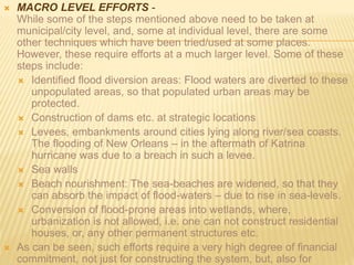  MACRO LEVEL EFFORTS -
While some of the steps mentioned above need to be taken at
municipal/city level, and, some at individual level, there are some
other techniques which have been tried/used at some places.
However, these require efforts at a much larger level. Some of these
steps include:
 Identified flood diversion areas: Flood waters are diverted to these
unpopulated areas, so that populated urban areas may be
protected.
 Construction of dams etc. at strategic locations
 Levees, embankments around cities lying along river/sea coasts.
The flooding of New Orleans – in the aftermath of Katrina
hurricane was due to a breach in such a levee.
 Sea walls
 Beach nourishment: The sea-beaches are widened, so that they
can absorb the impact of flood-waters – due to rise in sea-levels.
 Conversion of flood-prone areas into wetlands, where,
urbanization is not allowed, i.e. one can not construct residential
houses, or, any other permanent structures etc.
 As can be seen, such efforts require a very high degree of financial
commitment, not just for constructing the system, but, also for
 