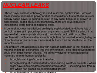 NUCLEAR LEAKS
 These days, nuclear technology is used in several applications. Some of
these include: medicinal, power and of-course military. Out of these, nuclear
energy based power is getting popular. In any case, because of growth in
applications, based on nuclear technology, there are several nuclear
installations being found at industrial scale.
 In general, nuclear installations are highly sophisticated, and, have lots of
control measures in place to prevent any major hazard. Still, it’s a fact, that
inspite of all these sophistications etc. accidents could still occur. The
problem with nuclear accidents is – though, less frequent (due to high degree
of sophistication and control measures), but, once an accident occurs, the
impact is severe.
 The problem with accidents/leaks with nuclear installation is that radioactive
material might get discharged into the environment. This radioactive material
could then enter human bodies. The primary ways for these radioactive
materials to enter human-bodies is:
 through breathing of contaminated air.
 through eating of contaminated food (including livestock animals – which
might have inhaled/eaten contaminated air/food) – including milk from a
cow which has grazed on contaminated grass!!
 