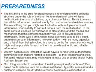 PREPAREDNESS
 The first thing in the step for preparedness is to understand the authority
structure under the rule of the land, i.e. to understand, who will issue
notification in the case of a failure, or, a chance of failure. This is to ensure
that all the information received is only from authorized and reliable sources.
The worst thing that you might want is to deal with multiple sources of
information, your inability to sort out rumour from the real situation. In the
same context, it should be worthwhile to also understand the means and
mechanism that this competent authority will use to provide reliable
information. There was a time, when, news agencies used to be a good,
authentic source of information; however, today – with so many agencies,
and, a lot of them being involved in a race to be the first ones, sometimes, it
might not be possible for each of them to provide authentic and reliable
information.
 Usually, each nuclear installation would have a person/team authorized to
communicate on matters related to disasters – at their locations and sites.
For some nuclear sites, they might want to make use of sirens and/or Public
Address System etc.
 Next thing would be to understand the risk perception of your home/office,
based on its distance from the nuclear installation. Typically, areas around a
nuclear installation are divided into zones. A common classification is 3
 