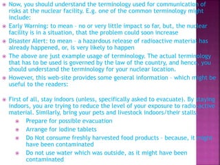  Now, you should understand the terminology used for communication of
risks at the nuclear facility. E.g. one of the common terminology might
include:
 Early Warning: to mean – no or very little impact so far, but, the nuclear
facility is in a situation, that the problem could soon increase
 Disaster Alert: to mean – a hazardous release of radioactive material has
already happened, or, is very likely to happen
 The above are just example usage of terminology. The actual terminology
that has to be used is governed by the law of the country, and hence, you
should understand the terminology for your nuclear location.
 However, this web-site provides some general information – which might be
useful to the readers:
 First of all, stay indoors (unless, specifically asked to evacuate). By staying
indoors, you are trying to reduce the level of your exposure to radio-active
material. Similarly, bring your pets and livestock indoors/their stalls.
 Prepare for possible evacuation
 Arrange for iodine tablets
 Do Not consume freshly harvested food products – because, it might
have been contaminated
 Do not use water which was outside, as it might have been
contaminated
 