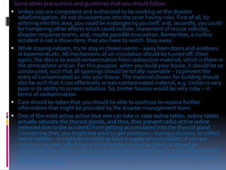 1. Some other precautions and guidelines that you should follow:
 Unless you are competent and authorized to be working on the disaster
relief/mitigation, do not drive/venture into the zone having risks. First of all, by
entering into this area, you could be endangering yourself, and, secondly, you could
be hampering other efforts which could include: movement of rescue vehicles,
disaster response teams, and, maybe possible evacuation. Remember, a nuclear
accident is not a show-item, that you have to watch. Stay away.
 While staying indoors, try to stay in closed rooms – away from doors and windows,
in basements etc. All mechanisms of air-circulation should be turned off. Once
again, the idea is to avoid contamination from radioactive material, which is there in
the atmosphere and air. For this purpose, when you build your house, it should be so
constructed, such that all openings should be totally coverable – to prevent the
entry of contaminated air into your house.The material chosen for building should
also be such that it can effectively screen contaminated material, e.g. timber is very
poor in its ability to screen radiation. So, timber houses would be very risky – in
terms of contamination.
 Care should be taken that you should be able to continue to receive further
information that might be provided by the disaster management team.
 One of the most active action that one can take is: take Iodine tables. Iodine tables
actually saturate the thyroid glands, and thus, they prevent radio-active iodine
(released due to the accident) from getting accumulated into the thyroid gland.
Considering that, you might not want to get outdoors – during a disaster, to collect
iodine tablets – it might be prudent to have a supply of such tablets, if you are
staying in an area, which has a risk of seeing nuclear accident. It should be
understood that ability to have uncontaminated proper food is more effective than
having iodine. So, if uncontaminated food can be consumed, that should be given
the first preference.
 