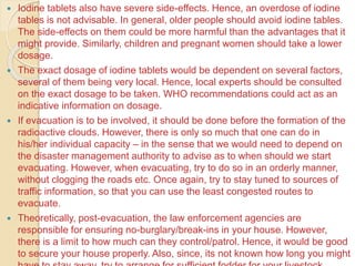 Iodine tablets also have severe side-effects. Hence, an overdose of iodine
tables is not advisable. In general, older people should avoid iodine tables.
The side-effects on them could be more harmful than the advantages that it
might provide. Similarly, children and pregnant women should take a lower
dosage.
 The exact dosage of iodine tablets would be dependent on several factors,
several of them being very local. Hence, local experts should be consulted
on the exact dosage to be taken. WHO recommendations could act as an
indicative information on dosage.
 If evacuation is to be involved, it should be done before the formation of the
radioactive clouds. However, there is only so much that one can do in
his/her individual capacity – in the sense that we would need to depend on
the disaster management authority to advise as to when should we start
evacuating. However, when evacuating, try to do so in an orderly manner,
without clogging the roads etc. Once again, try to stay tuned to sources of
traffic information, so that you can use the least congested routes to
evacuate.
 Theoretically, post-evacuation, the law enforcement agencies are
responsible for ensuring no-burglary/break-ins in your house. However,
there is a limit to how much can they control/patrol. Hence, it would be good
to secure your house properly. Also, since, its not known how long you might
 
