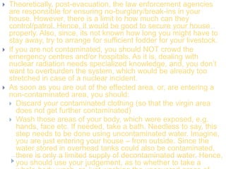  Theoretically, post-evacuation, the law enforcement agencies
are responsible for ensuring no-burglary/break-ins in your
house. However, there is a limit to how much can they
control/patrol. Hence, it would be good to secure your house
properly. Also, since, its not known how long you might have to
stay away, try to arrange for sufficient fodder for your livestock.
 If you are not contaminated, you should NOT crowd the
emergency centres and/or hospitals. As it is, dealing with
nuclear radiation needs specialized knowledge, and, you don’t
want to overburden the system, which would be already too
stretched in case of a nuclear incident.
 As soon as you are out of the effected area, or, are entering a
non-contaminated area, you should:
 Discard your contaminated clothing (so that the virgin area
does not get further contaminated)
 Wash those areas of your body, which were exposed, e.g.
hands, face etc. If needed, take a bath. Needless to say, this
step needs to be done using uncontaminated water. Imagine,
you are just entering your house – from outside. Since the
water stored in overhead tanks could also be contaminated,
there is only a limited supply of decontaminated water. Hence,
you should use your judgement, as to whether to take a
 
