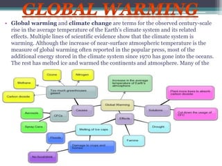 • Global warming and climate change are terms for the observed century-scale
rise in the average temperature of the Earth's climate system and its related
effects. Multiple lines of scientific evidence show that the climate system is
warming. Although the increase of near-surface atmospheric temperature is the
measure of global warming often reported in the popular press, most of the
additional energy stored in the climate system since 1970 has gone into the oceans.
The rest has melted ice and warmed the continents and atmosphere. Many of the
observed changes since the 1950s are unprecedented over tens to thousands of years.
 