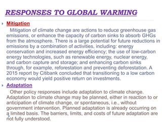 RESPONSES TO GLOBAL WARMING
 Mitigation
Mitigation of climate change are actions to reduce greenhouse gas
emissions, or enhance the capacity of carbon sinks to absorb GHGs
from the atmosphere. There is a large potential for future reductions in
emissions by a combination of activities, including: energy
conservation and increased energy efficiency; the use of low-carbon
energy technologies, such as renewable energy, nuclear energy,
and carbon capture and storage; and enhancing carbon sinks
through, for example, reforestation and preventing deforestation. A
2015 report by Citibank concluded that transitioning to a low carbon
economy would yield positive return on investments.
 Adaptation
Other policy responses include adaptation to climate change.
Adaptation to climate change may be planned, either in reaction to or
anticipation of climate change, or spontaneous, i.e., without
government intervention. Planned adaptation is already occurring on
a limited basis. The barriers, limits, and costs of future adaptation are
not fully understood.
 