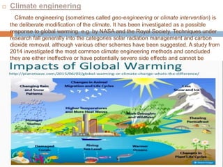  Climate engineering
Climate engineering (sometimes called geo-engineering or climate intervention) is
the deliberate modification of the climate. It has been investigated as a possible
response to global warming, e.g. by NASA and the Royal Society. Techniques under
research fall generally into the categories solar radiation management and carbon
dioxide removal, although various other schemes have been suggested. A study from
2014 investigated the most common climate engineering methods and concluded
they are either ineffective or have potentially severe side effects and cannot be
stopped without causing rapid climate change.
 