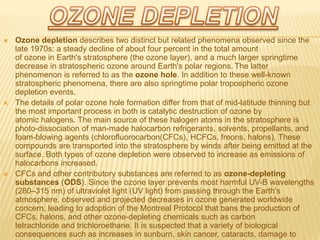  Ozone depletion describes two distinct but related phenomena observed since the
late 1970s: a steady decline of about four percent in the total amount
of ozone in Earth's stratosphere (the ozone layer), and a much larger springtime
decrease in stratospheric ozone around Earth's polar regions. The latter
phenomenon is referred to as the ozone hole. In addition to these well-known
stratospheric phenomena, there are also springtime polar tropospheric ozone
depletion events.
 The details of polar ozone hole formation differ from that of mid-latitude thinning but
the most important process in both is catalytic destruction of ozone by
atomic halogens. The main source of these halogen atoms in the stratosphere is
photo-dissociation of man-made halocarbon refrigerants, solvents, propellants, and
foam-blowing agents (chlorofluorocarbon(CFCs), HCFCs, freons, halons). These
compounds are transported into the stratosphere by winds after being emitted at the
surface. Both types of ozone depletion were observed to increase as emissions of
halocarbons increased.
 CFCs and other contributory substances are referred to as ozone-depleting
substances (ODS). Since the ozone layer prevents most harmful UV-B wavelengths
(280–315 nm) of ultraviolet light (UV light) from passing through the Earth's
atmosphere, observed and projected decreases in ozone generated worldwide
concern, leading to adoption of the Montreal Protocol that bans the production of
CFCs, halons, and other ozone-depleting chemicals such as carbon
tetrachloride and trichloroethane. It is suspected that a variety of biological
consequences such as increases in sunburn, skin cancer, cataracts, damage to
 