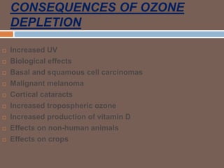 CONSEQUENCES OF OZONE
DEPLETION
 Increased UV
 Biological effects
 Basal and squamous cell carcinomas
 Malignant melanoma
 Cortical cataracts
 Increased tropospheric ozone
 Increased production of vitamin D
 Effects on non-human animals
 Effects on crops
 