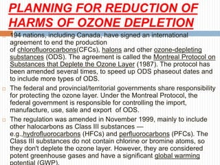 PLANNING FOR REDUCTION OF
HARMS OF OZONE DEPLETION
 194 nations, including Canada, have signed an international
agreement to end the production
of chlorofluorocarbons(CFCs), halons and other ozone-depleting
substances (ODS). The agreement is called the Montreal Protocol on
Substances that Deplete the Ozone Layer (1987). The protocol has
been amended several times, to speed up ODS phaseout dates and
to include more types of ODS.
 The federal and provincial/territorial governments share responsibility
for protecting the ozone layer. Under the Montreal Protocol, the
federal government is responsible for controlling the import,
manufacture, use, sale and export of ODS.
 The regulation was amended in November 1999, mainly to include
other halocarbons as Class III substances —
e.g.,hydrofluorocarbons (HFCs) and perfluorocarbons (PFCs). The
Class III substances do not contain chlorine or bromine atoms, so
they don't deplete the ozone layer. However, they are considered
potent greenhouse gases and have a significant global warming
 